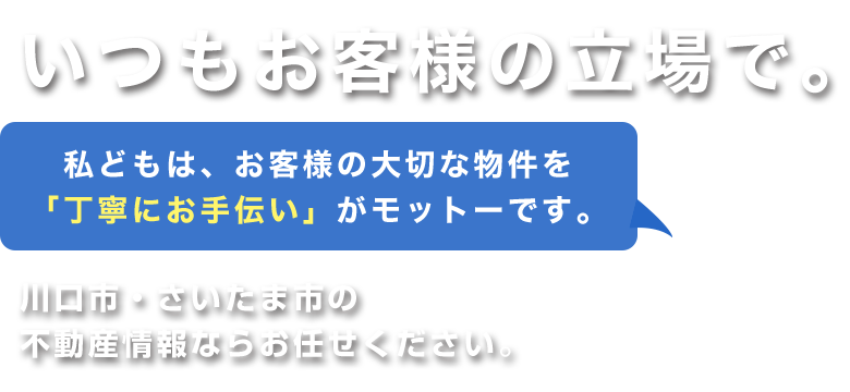 いつも、お客様の立場で。私どもは、お客様の大切な物件を丁寧にお手伝いがモットーです。川口市・さいたま市の不動産情報ならお任せください。